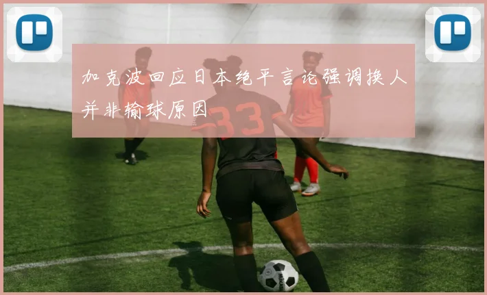加克波回应日本绝平言论强调换人并非输球原因
