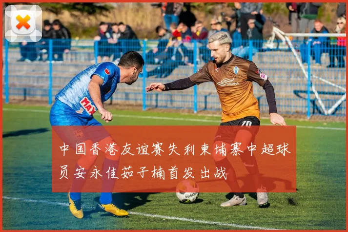 中国香港友谊赛失利柬埔寨中超球员安永佳茹子楠首发出战