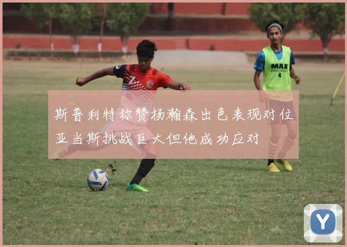 斯普利特称赞杨瀚森出色表现对位亚当斯挑战巨大但他成功应对