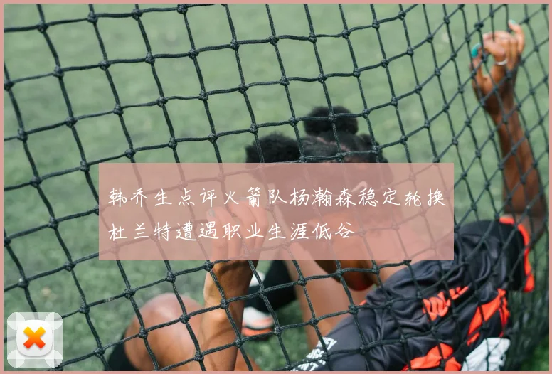 韩乔生点评火箭队杨瀚森稳定轮换杜兰特遭遇职业生涯低谷