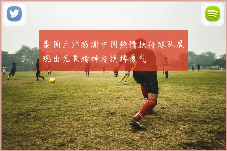 泰国主帅感谢中国热情款待球队展现出无畏精神与拼搏勇气