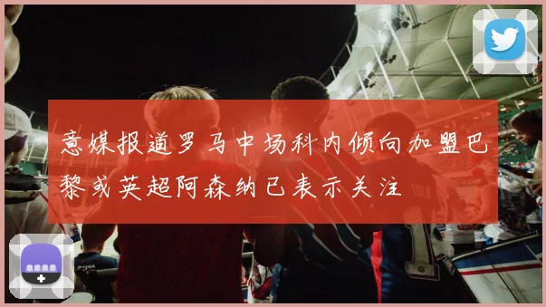 意媒报道罗马中场科内倾向加盟巴黎或英超阿森纳已表示关注