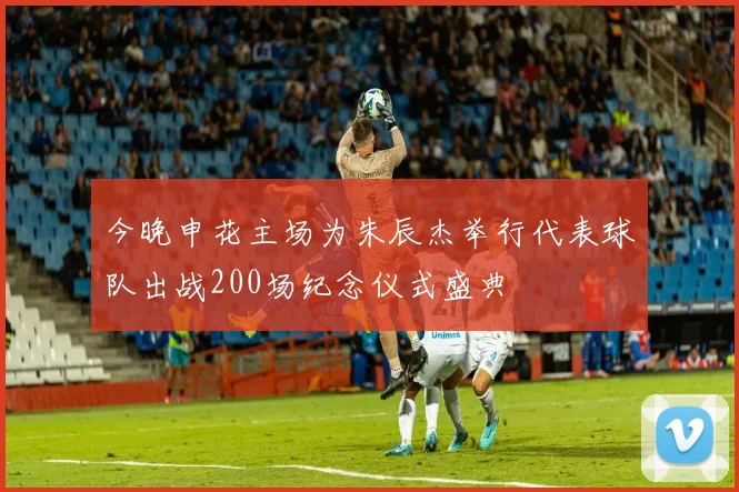 今晚申花主场为朱辰杰举行代表球队出战200场纪念仪式盛典