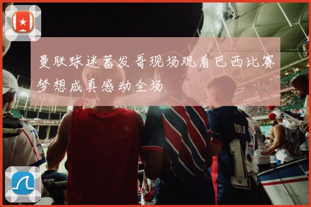 曼联球迷蓄发哥现场观看巴西比赛梦想成真感动全场