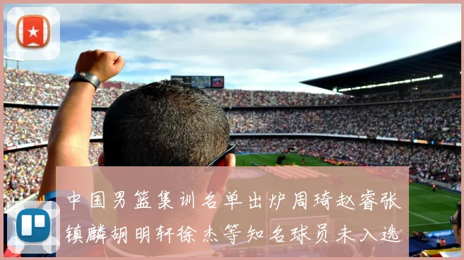 中国男篮集训名单出炉周琦赵睿张镇麟胡明轩徐杰等知名球员未入选