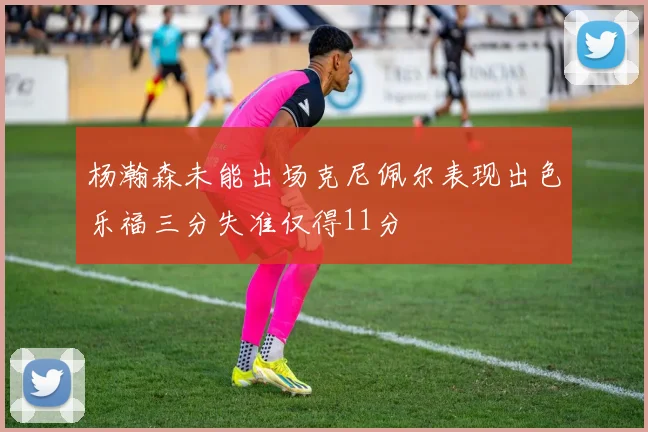 杨瀚森未能出场克尼佩尔表现出色乐福三分失准仅得11分