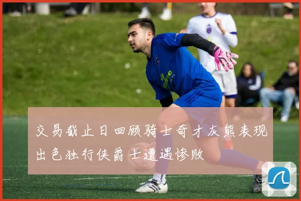 交易截止日回顾骑士奇才灰熊表现出色独行侠爵士遭遇惨败