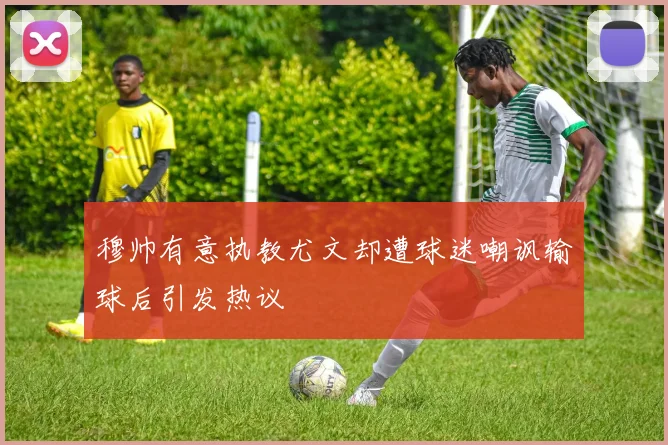 穆帅有意执教尤文却遭球迷嘲讽输球后引发热议