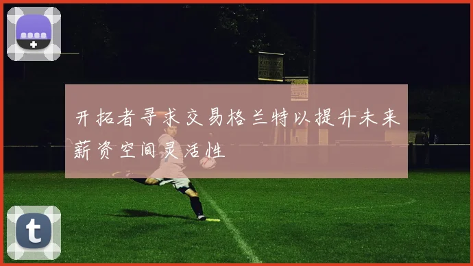 开拓者寻求交易格兰特以提升未来薪资空间灵活性