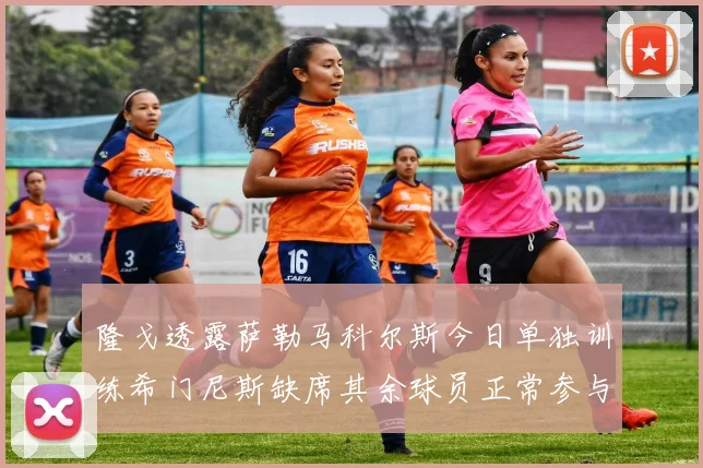 隆戈透露萨勒马科尔斯今日单独训练希门尼斯缺席其余球员正常参与训练