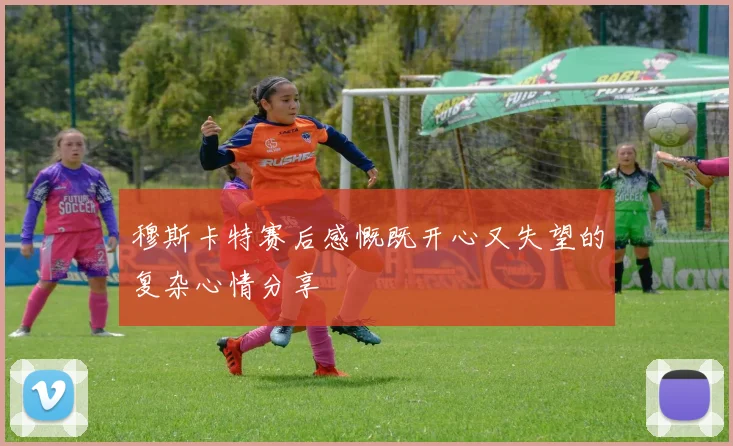 穆斯卡特赛后感慨既开心又失望的复杂心情分享