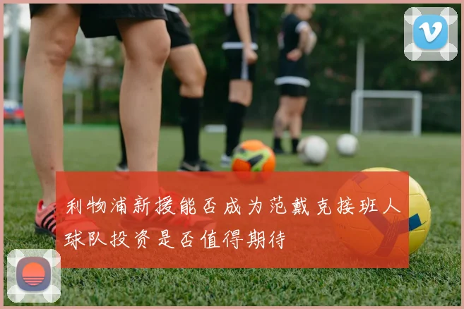 利物浦新援能否成为范戴克接班人球队投资是否值得期待