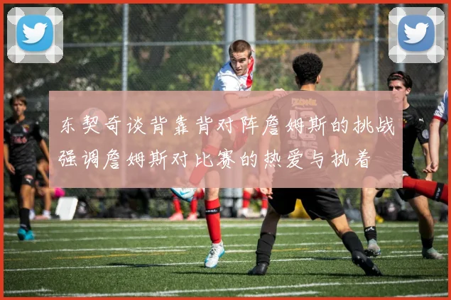 东契奇谈背靠背对阵詹姆斯的挑战强调詹姆斯对比赛的热爱与执着