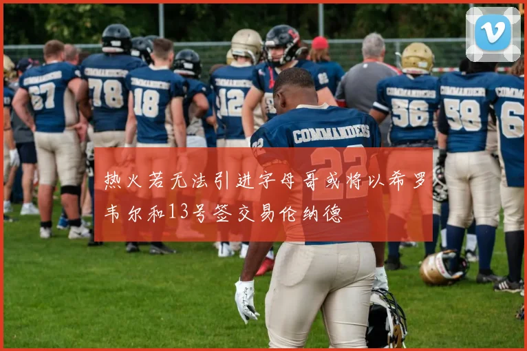 热火若无法引进字母哥或将以希罗韦尔和13号签交易伦纳德